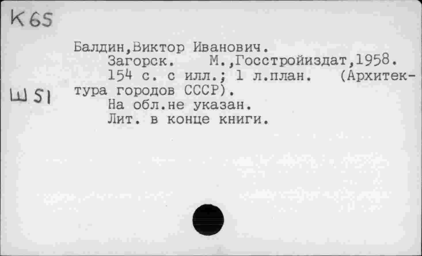 ﻿к es
Ш5|
Балдин,Виктор Иванович.
Загорск. М.,Госстройиздат,195б.
15і! с. с илл.; 1 л.план. (Архитектура городов СССР).
На обл.не указан.
Лит. в конце книги.